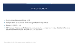 INTRODUCTION
 First reported by August Bier at 1898
 Complications of neuroaxial block or diagnostic lumbar puncture
 Incidence: 0,16 % - 3 %
 CSF leakage  decrease of intracranial pressure causing arteriolar and venous dilatation of cerebral
vessels; distension on pain sensitive structure in cranium
Erturk E, Kutanis D. Post Dural Puncture Headache. Int J Anesth Res. 2016 Nov 21;4(11):348-51.
 