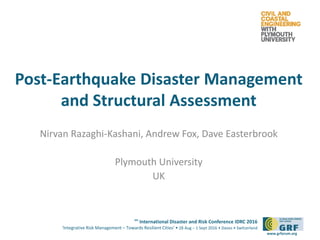 6th
International Disaster and Risk Conference IDRC 2016
‘Integrative Risk Management – Towards Resilient Cities‘ • 28 Aug – 1 Sept 2016 • Davos • Switzerland
www.grforum.org
Post-Earthquake Disaster Management
and Structural Assessment
Nirvan Razaghi-Kashani, Andrew Fox, Dave Easterbrook
Plymouth University
UK
 