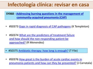 Infectología clínica: revisar en casa
SY068 - Addressing burning questions in the management of
community-acquired pneumonia (CAP)
• #S0373 Gaps in rapid diagnosis of CAP pathogens (K Templeton)
• #S0374 What are the predictors of treatment failure
and how should the non-responding patient be
approached? (R Menendez)
• #S0375 Antibiotic therapy: how long is enough? (T File)
• #S0376 How great is the burden of acute cardiac events in
pneumonia patients and how can they be prevented? (J Carratala)
 