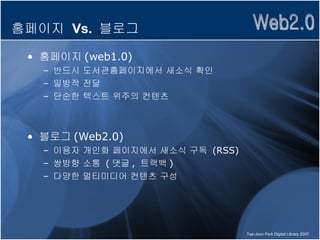 홈페이지  Vs.  블로그 홈페이지 (web1.0) 반드시 도서관홈페이지에서 새소식 확인 일방적 전달  단순한 텍스트 위주의 컨텐츠 블로그 (Web2.0) 이용자 개인화 페이지에서 새소식 구독  (RSS) 쌍방향 소통  ( 댓글 ,  트랙백 ) 다양한 멀티미디어 컨텐츠 구성 