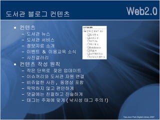 도서관 블로그 컨텐츠 컨텐츠 도서관 뉴스 도서관 서비스 정보자료 소개 이벤트  &  이용교육 소식 사진갤러리 컨텐츠 작성 원칙 작은 단위로  잦은 업데이트 이슈꺼리와 도서관 자원 연결 비쥬얼한 사진 ,  동영상 포함 딱딱하지 않고 편안하게 댓글에는 친절하고 진솔하게 태그는 주제에 맞게 ( 낚시성 태그 주의 !) 