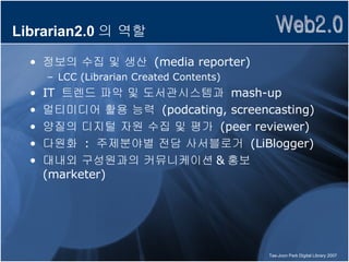 Librarian2.0 의 역할 정보의 수집 및 생산  (media reporter) LCC (Librarian Created Contents) IT  트렌드 파악 및 도서관시스템과  mash-up 멀티미디어 활용 능력  (podcating, screencasting) 양질의 디지털 자원 수집 및 평가  (peer reviewer) 다원화  :  주제분야별 전담 사서블로거  (LiBlogger) 대내외 구성원과의 커뮤니케이션 & 홍보  (marketer) 