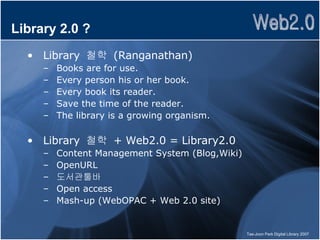 Library 2.0 ? Library  철학  (Ranganathan) Books are for use.  Every person his or her book.  Every book its reader.  Save the time of the reader.  The library is a growing organism.  Library  철학  + Web2.0 = Library2.0 Content Management System (Blog,Wiki) OpenURL 도서관툴바 Open access Mash-up (WebOPAC + Web 2.0 site) 