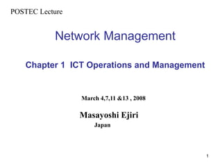 1
Network Management
Chapter 1 ICT Operations and Management
POSTEC Lecture
March 4,7,11 &13 , 2008
Masayoshi Ejiri
Japan
 