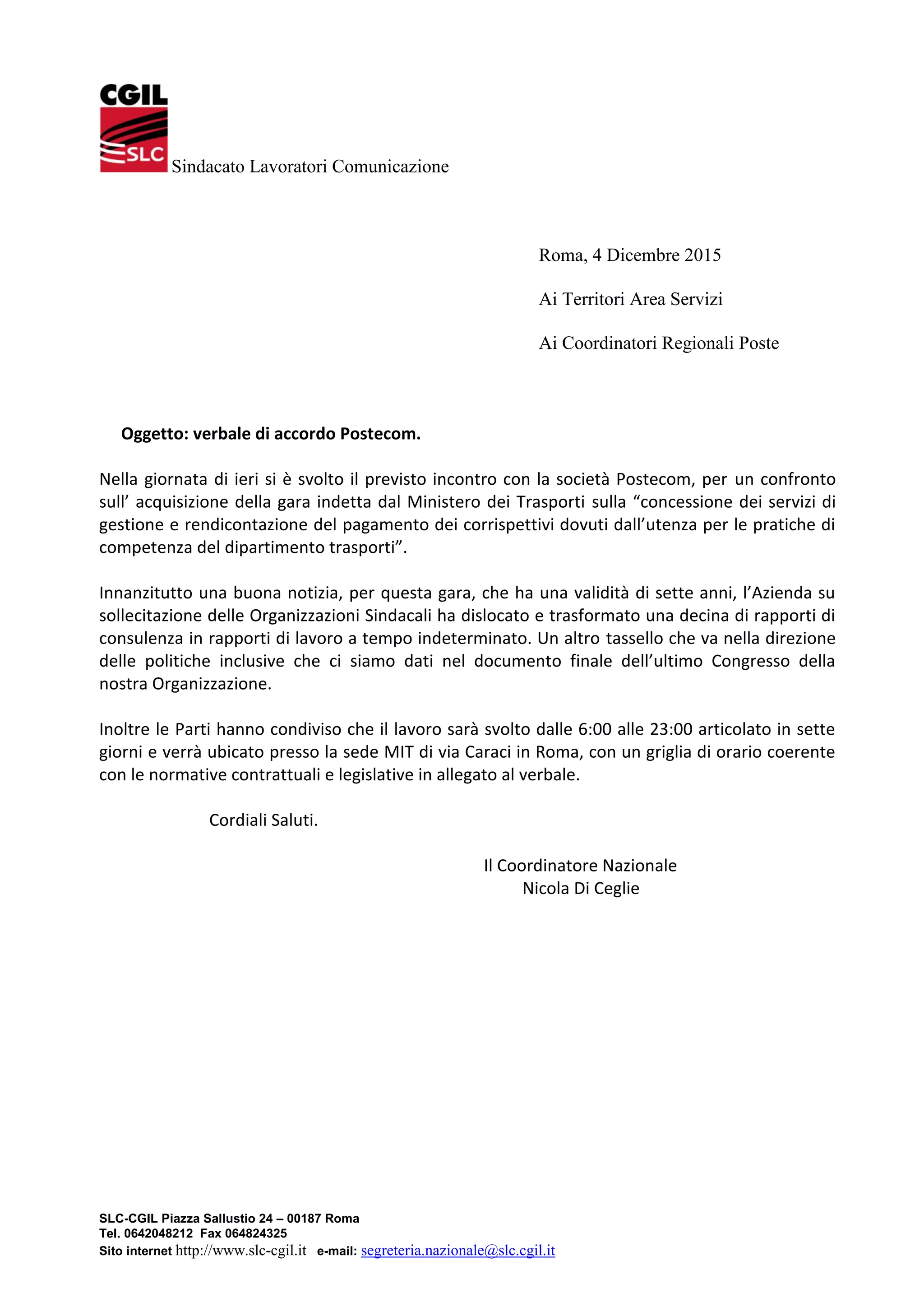 SLC-CGIL Piazza Sallustio 24 – 00187 Roma
Tel. 0642048212 Fax 064824325
Sito internet http://www.slc-cgil.it e-mail: segreteria.nazionale@slc.cgil.it
Sindacato Lavoratori Comunicazione
Roma, 4 Dicembre 2015
Ai Territori Area Servizi
Ai Coordinatori Regionali Poste
Oggetto: verbale di accordo Postecom.
Nella giornata di ieri si è svolto il previsto incontro con la società Postecom, per un confronto
sull’ acquisizione della gara indetta dal Ministero dei Trasporti sulla “concessione dei servizi di
gestione e rendicontazione del pagamento dei corrispettivi dovuti dall’utenza per le pratiche di
competenza del dipartimento trasporti”.
Innanzitutto una buona notizia, per questa gara, che ha una validità di sette anni, l’Azienda su
sollecitazione delle Organizzazioni Sindacali ha dislocato e trasformato una decina di rapporti di
consulenza in rapporti di lavoro a tempo indeterminato. Un altro tassello che va nella direzione
delle politiche inclusive che ci siamo dati nel documento finale dell’ultimo Congresso della
nostra Organizzazione.
Inoltre le Parti hanno condiviso che il lavoro sarà svolto dalle 6:00 alle 23:00 articolato in sette
giorni e verrà ubicato presso la sede MIT di via Caraci in Roma, con un griglia di orario coerente
con le normative contrattuali e legislative in allegato al verbale.
Cordiali Saluti.
Il Coordinatore Nazionale
Nicola Di Ceglie