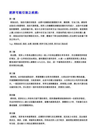 肥胖可能引致之疾病:

第一篇
高脂血症。 脂肪代謝的特點是：血漿中游離脂肪酸濃度升高，膽固醇、甘油三脂。總脂等
血脂成分普遍增高，脂肪代謝紊亂。肥胖人的機體對游離脂肪酸的利用減少，血脂中的游離
脂肪酸積累，血脂容量升高。碳水化合物引起的高甘油三脂血症的病人容易肥胖。當這類病
人攝入的碳水化合物較多時，血漿中的甘油三脂升高；而當他們減少碳水化合物的攝入量
時，高脂血症就可能好轉甚至消失。同樣，體重的下降也能使這類病人的血漿甘油含量下降
到正常水平。

Tags: 高脂血症, 脂肪, 血漿, 脂肪酸, 肥胖引致之疾病, 高甘油三脂血症



第二篇
高血壓。 肥胖人中患高血壓的比例比一般人中的高血壓發生率多得多，而且隨著肥胖程度
的增加，這一比率將成倍地增加。據有關統計資料表明，40 歲～60 歲間其肥胖病人患高血
壓者達該年齡段肥胖病人總數的 80％左右。因此，這一年齡階段的肥胖人，更應該注意減
肥和預防高血壓。



第三篇
糖尿病。由於脂肪細胞過多，需要胰臟分泌更多的胰島素，以使血液中的糖分轉為能量。
而當胰臟長期負荷過重，功能衰竭時，血液中的糖分就會增加，以至無法充分利用而排出體
外。一個因肥胖而引起的糖尿病患者，常常在減輕體重後，病情隨之改變，糖分的代謝功能
也會恢復正常。所以對於一個伴有肥胖症的糖尿病患者，更應努力減肥。



第四篇
婦科病。肥胖的女人常易有月經不調的情形。肥胖還會導致陰道感染和一些經前併發症。
而由於肥胖的女人會分泌過量的雌激素，當體內雌激素過多、黃體素太少時，可能會引起水
腫或腦腫，從而使體重增加。



第五篇
皮膚病。 肥胖者末梢循環微弱，皮膚對外界變化的反應較慢，抵抗能力也很低，因此極易
患皮炎、濕疹、疥癬、凍瘡等皮膚疾病。同時由於胖人流汗較多，會破壞皮膚預防感染的原
有功能，這也會大大增加皮膚病的發病率。
 