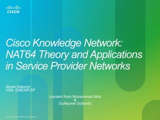 Cisco Knowledge Network:
NAT64 Theory and Applications
in Service Provider Networks
Istvan Kakonyi
VSA, EMEAR-SP
                                                           (content from Muhammad Abid
                                                                         &
                                                                 Guillaume Gottardi)


© 2011 Cisco and/or its affiliates. All rights reserved.                                 1
 