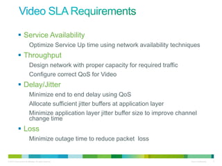  Service Availability
                           Optimize Service Up time using network availability techniques
             Throughput
                           Design network with proper capacity for required traffic
                           Configure correct QoS for Video
             Delay/Jitter
                           Minimize end to end delay using QoS
                           Allocate sufficient jitter buffers at application layer
                           Minimize application layer jitter buffer size to improve channel
                           change time
             Loss
                           Minimize outage time to reduce packet loss


© 2010 Cisco and/or its affiliates. All rights reserved.                                Cisco Confidential   5
 