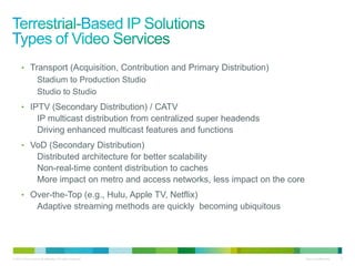 • Transport (Acquisition, Contribution and Primary Distribution)
                   Stadium to Production Studio
                   Studio to Studio
      • IPTV (Secondary Distribution) / CATV
                   IP multicast distribution from centralized super headends
                   Driving enhanced multicast features and functions
      • VoD (Secondary Distribution)
                   Distributed architecture for better scalability
                   Non-real-time content distribution to caches
                   More impact on metro and access networks, less impact on the core
      • Over-the-Top (e.g., Hulu, Apple TV, Netflix)
                   Adaptive streaming methods are quickly becoming ubiquitous




© 2010 Cisco and/or its affiliates. All rights reserved.                               Cisco Confidential   6
 