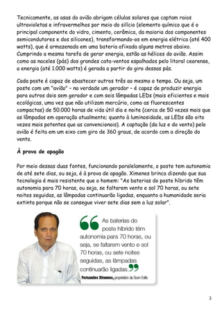 Tecnicamente, as asas do avião abrigam células solares que captam raios ultravioletas e infravermelhos por meio do silício (elemento químico que é o principal componente do vidro, cimento, cerâmica, da maioria dos componentes semicondutores e dos silicones), transformando-os em energia elétrica (até 400 watts), que é armazenada em uma bateria afixada alguns metros abaixo. Cumprindo a mesma tarefa de gerar energia, estão as hélices do avião. Assim como as naceles (pás) dos grandes cata-ventos espalhados pelo litoral cearense, a energia (até 1.000 watts) é gerada a partir do giro dessas pás. Cada poste é capaz de abastecer outros três ao mesmo o tempo. Ou seja, um poste com um "avião" – na verdade um gerador – é capaz de produzir energia para outros dois sem gerador e com seis lâmpadas LEDs (mais eficientes e mais ecológicas, uma vez que não utilizam mercúrio, como as fluorescentes compactas) de 50.000 horas de vida útil dia e noite (cerca de 50 vezes mais que as lâmpadas em operação atualmente; quanto à luminosidade, as LEDs são oito vezes mais potentes que as convencionais). A captação (da luz e do vento) pelo avião é feita em um eixo com giro de 360 graus, de acordo com a direção do vento. À prova de apagão Por meio dessas duas fontes, funcionando paralelamente, o poste tem autonomia de até sete dias, ou seja, é à prova de apagão. Ximenes brinca dizendo que sua tecnologia é mais resistente que o homem: "As baterias do poste híbrido têm autonomia para 70 horas, ou seja, se faltarem vento e sol 70 horas, ou sete noites seguidas, as lâmpadas continuarão ligadas, enquanto a humanidade seria extinta porque não se consegue viver sete dias sem a luz solar". 3 
 