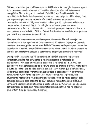 O inventor explica que a idéia nasceu em 2001, durante o apagão. Naquela época, suas pesquisas mostraram que era possível oferecer alternativas ao caos energético. Ele conta que a caminhada foi difícil, em função da falta de incentivo – o trabalho foi desenvolvido com recursos próprios. Além disso, teve que superar o pessimismo de quem não acreditava que fosse possível desenvolver o invento. "Algumas pessoas acham que só copiamos e adaptamos descobertas de outros. Nossa tecnologia, no entanto, prova que esse pensamento está errado. Somos, sim, capazes de planejar, executar e levar ao mercado um produto feito 100% no Ceará. Precisamos, na verdade, é de pessoas que acreditem em nosso potencial", diz. Mas esse não parece ser um problema para o inventor. Ele até arranjou um padrinho forte, que apostou na idéia: o governo do estado. O projeto, gestado durante sete anos, pode ser visto no Palácio Iracema, onde passa por testes. De acordo com Ximenes, nos próximos meses deve haver um entendimento entre as partes. Sua intenção é colocar a descoberta em praças, avenidas e rodovias. 
O empresário garante que só há benefícios econômicos para o (possível) investidor. Mesmo não divulgando o valor necessário à instalação do equipamento, Ximenes afirma que a economia é de cerca de R$ 21.000 por quilômetro/mês, considerando-se a fatura cheia da energia elétrica. Além disso, o custo de instalação de cada poste é cerca de 10% menor que o convencional, isso porque economiza transmissão, subestação e cabeamento. A alternativa teria, também, um forte impacto no consumo da iluminação pública, que atualmente representa 7% da energia no estado. "Com os novos postes, esse consumo passaria para próximo de 3%", garante, ressaltando que, além das vantagens econômicas, existe ainda o apelo ambiental. "Uma vez que não haverá contaminação do solo, nem refugo de materiais radioativos, não há impacto ambiental", finaliza Fernandes Ximenes. 4 
 