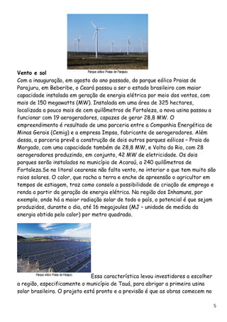 Vento e sol Com a inauguração, em agosto do ano passado, do parque eólico Praias de Parajuru, em Beberibe, o Ceará passou a ser o estado brasileiro com maior capacidade instalada em geração de energia elétrica por meio dos ventos, com mais de 150 megawatts (MW). Instalada em uma área de 325 hectares, localizada a pouco mais de cem quilômetros de Fortaleza, a nova usina passou a funcionar com 19 aerogeradores, capazes de gerar 28,8 MW. O empreendimento é resultado de uma parceria entre a Companhia Energética de Minas Gerais (Cemig) e a empresa Impsa, fabricante de aerogeradores. Além dessa, a parceria prevê a construção de dois outros parques eólicos – Praia do Morgado, com uma capacidade também de 28,8 MW, e Volta do Rio, com 28 aerogeradores produzindo, em conjunto, 42 MW de eletricidade. Os dois parques serão instalados no município de Acaraú, a 240 quilômetros de Fortaleza.Se no litoral cearense não falta vento, no interior o que tem muito são raios solares. O calor, que racha a terra e enche de apreensão o agricultor em tempos de estiagem, traz como consolo a possibilidade de criação de emprego e renda a partir da geração de energia elétrica. Na região dos Inhamuns, por exemplo, onde há a maior radiação solar de todo o país, o potencial é que sejam produzidos, durante o dia, até 16 megajoules (MJ – unidade de medida da energia obtida pelo calor) por metro quadrado. Essa característica levou investidores a escolher a região, especificamente o município de Tauá, para abrigar a primeira usina solar brasileira. O projeto está pronto e a previsão é que as obras comecem no 
5 
 