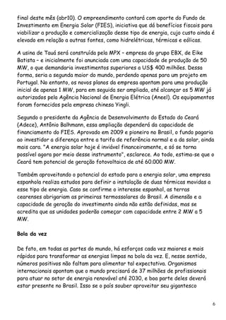 final deste mês (abr10). O empreendimento contará com aporte do Fundo de Investimento em Energia Solar (FIES), iniciativa que dá benefícios fiscais para viabilizar a produção e comercialização desse tipo de energia, cujo custo ainda é elevado em relação a outras fontes, como hidrelétricas, térmicas e eólicas. A usina de Tauá será construída pela MPX – empresa do grupo EBX, de Eike Batista – e inicialmente foi anunciada com uma capacidade de produção de 50 MW, o que demandaria investimentos superiores a US$ 400 milhões. Dessa forma, seria a segunda maior do mundo, perdendo apenas para um projeto em Portugal. No entanto, os novos planos da empresa apontam para uma produção inicial de apenas 1 MW, para em seguida ser ampliada, até alcançar os 5 MW já autorizados pela Agência Nacional de Energia Elétrica (Aneel). Os equipamentos foram fornecidos pela empresa chinesa Yingli. Segundo o presidente da Agência de Desenvolvimento do Estado do Ceará (Adece), Antônio Balhmann, essa ampliação dependerá da capacidade de financiamento do FIES. Aprovado em 2009 e pioneiro no Brasil, o fundo pagaria ao investidor a diferença entre a tarifa de referência normal e a da solar, ainda mais cara. "A energia solar hoje é inviável financeiramente, e só se torna possível agora por meio desse instrumento", esclarece. Ao todo, estima-se que o Ceará tem potencial de geração fotovoltaica de até 60.000 MW. 
Também aproveitando o potencial do estado para a energia solar, uma empresa espanhola realiza estudos para definir a instalação de duas térmicas movidas a esse tipo de energia. Caso se confirme o interesse espanhol, as terras cearenses abrigariam as primeiras termossolares do Brasil. A dimensão e a capacidade de geração do investimento ainda não estão definidas, mas se acredita que as unidades poderão começar com capacidade entre 2 MW a 5 MW. Bola da vez De fato, em todas as partes do mundo, há esforços cada vez maiores e mais rápidos para transformar as energias limpas na bola da vez. E, nesse sentido, números positivos não faltam para alimentar tal expectativa. Organismos internacionais apontam que o mundo precisará de 37 milhões de profissionais para atuar no setor de energia renovável até 2030, e boa parte deles deverá estar presente no Brasil. Isso se o país souber aproveitar seu gigantesco 6 
 