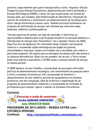 potencial, especialmente para gerar energias eólica e solar. Segundo o Estudo Prospectivo para Energia Fotovoltaica, desenvolvido pelo Centro de Gestão e Estudos Estratégicos (CGEE), o dever de casa no país passa, em termos de energia solar, por exemplo, pela modernização de laboratórios, integração de centros de referência e investimento em desenvolvimento de tecnologia para obter energia fotovoltaica a baixo custo. Também precisará estabelecer um programa de distribuição de energia com sistemas que conectem casas, empresas, indústria e prédios públicos. "Um dos objetivos do estudo, em fase de conclusão, é identificar as oportunidades e desafios para a participação brasileira no mercado doméstico e internacional de energia solar fotovoltaica", diz o assessor técnico do CGEE, Elyas Ferreira de Medeiros. Por intermédio desse trabalho, será possível construir e recomendar ações estratégicas aos órgãos de governo, universidades e empresas, sempre articuladas com a sociedade, para inserir o país nesse segmento. Ele explica que as vantagens da energia solar são muitas e os números astronômicos. Elyas cita um exemplo: em um ano, a Terra recebe pelos raios solares o equivalente a 10.000 vezes o consumo mundial de energia no mesmo período. O CGEE destaca, em seu trabalho, a necessidade de que sejam instituídas políticas de desenvolvimento tecnológico, com investimentos em pesquisa sobre o silício e sistemas fotovoltaicos. Há a necessidade de fomentar o desenvolvimento de uma indústria nacional de equipamentos de sistemas produtivos com alta integração, além de incentivar a implantação de um programa de desenvolvimento industrial e a necessidade de formação de profissionais para instalar, operar e manter os sistemas fotovoltaicos. Cortesia PROGRAMA DE AFILIADOS - RENDA EXTRA com ESFORÇO MÍNIMO 
Conheça http://programaafiliados.comunidades.net 
7 
