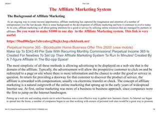 2/6/2021 Post: Edit
file:///C:/Users/Friends/Downloads/2601603351176964652.html 1/8
The Affiliate Marketing System
The Background of Affiliate Marketing
As an ongoing way to create income opportunities, affiliate marketing has captured the imagination and attention of a number of
entrepreneurs over the last decade. Here is some background on the development of affiliate marketing and how it continues to evolve today.
At its core, affiliate marketing is all about getting attention for a good or service by utilizing online resources that are managed by partners or
affiliates. Do you want to make $1000 in one day in the Affiliate Marketing system. This link is very
useful.
https://5bad88n2pw3xhvcalovg28ujkz.hop.clickbank.net/
Perpetual Income 365 - Blockbuster Home Business Offer This 2020! (view mobile)
Make Up To $343.49 Per Sale With Recurring Monthly Commissions! Perpetual Income 365 Is
Created For Newbies To Set Up Their Affiliate Marketing System To Run In Minutes! Created By
A 7-figure Affiliate In The Biz-opp Space!
The most simplistic of all these methods is allowing advertising to be displayed on a web site that is the
domain of the affiliate. Typically, the advertisement will allow the prospective customer to click on and be
redirected to a page or site where there is more information and the chance to order the good or service in
question. In return for providing a doorway for that customer to discover the product of service, the
affiliate is rewarded with compensation, usually via electronic transfer or check. The concept of affiliate
marketing is a natural outgrowth of the online marketing that sprang up in the early years of widespread
Internet use. At first, online marketing was more of a business to business approach, since companies were
the first to jump on the Internet bandwagon.
Putting up a web site and sending emails out to solicit business was a cost-effective way to gather new business clients. As Internet use began
to spread into the home, a number of companies began to see that working with owners of personal web sites would be a great way to promote
 