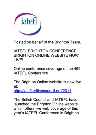 Posted on behalf of the Brighton Team. IATEFL BRIGHTON CONFERENCE: BRIGHTON ONLINE WEBSITE NOW LIVE!Online conference coverage of the 45th IATEFL ConferenceThe Brighton Online website is now live at:http://iatefl.britishcouncil.org/2011The British Council and IATEFL have launched the Brighton Online website which offers live web coverage of this year's IATEFL Conference in Brighton.The Brighton Online website gives you an opportunity to follow one of the world's biggest ELT conferences free online.Brighton Online offers:- video recordings of selected sessions- live interviews and streamed plenaries- moderated special interest discussion forums- text reports and photo albumsTo visit the Brighton Online website, go to:http://iatefl.britishcouncil.org/2011This initiative builds on earlier collaboration between the British Council and IATEFL.Last year over 50,000 teachers and trainers participated in Harrogate Online.<br />This year we expect a much larger audience, and this is a real opportunity to take part in the biggest online ELT training community.The Brighton Online website gives you an opportunity to share ideas with teachers all around the world. There will be interactive live coverage with video presentations, reports and interviews from Harrogate.We look forward to meeting you online, and hope that you will share this information with your colleagues worldwide.Gavin Dudeney - Honorary Secretary, IATEFLJulian Wing - British Council Brighton Online Project ManagerNik Peachey - IATEFL Online Editor<br />