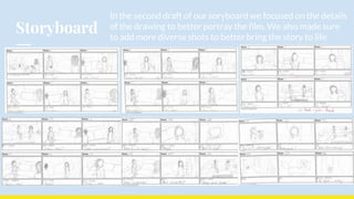 Storyboard
In the second draft of our soryboard we focused on the details
of the drawing to better portray the film. We also made sure
to add more diverse shots to better bring the story to life
 