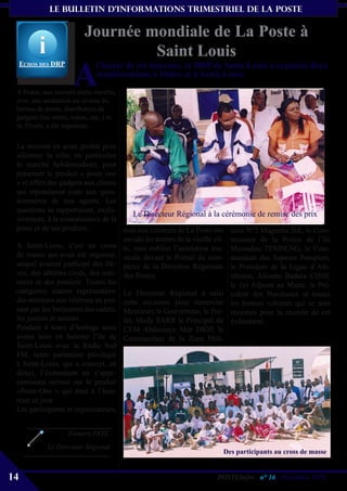 le bulletin d’informationS trimestriel de La Poste


                          Journée mondiale de La Poste à
                                   Saint Louis
                      A
     echos Des DrP             l’instar de ses bureaux, la DRP de Saint-Louis a organisé deux
                               manifestations à Podor et à Saint-Louis.
 A Podor, une journée porte ouverte,
 avec une animation au niveau du
 bureau de poste, distribution de
 gadgets (tee shirts, nattes, etc..) et
 de Flyers, a été organisée.

 La mission en avait profité pour
 sillonner la ville, en particulier
 le marché hebdomadaire, pour
 présenter le produit « poste one
 » et offrir des gadgets aux clients
 qui répondaient juste aux ques-
 tionnaires de nos agents. Les
 questions se rapportaient, exclu-
                                         Le Directeur Régional à la cérémonie de remise des prix
 sivement, à la connaissance de la
 poste et de ses produits.           tous aux couleurs de La Poste ont taire N°2 Maguette BA, le Com-
                                     envahi les artéres de la vieille vil- missaire de la Police de l’ile
 A Saint-Louis, c’est un cross le, sans oublier l’animation mu- Mamadou TENDENG, le Com-
 de masse qui avait été organisé, sicale devant le Portail du com- mandant des Sapeurs Pompiers,
 auquel avaient participé des élè- plexe de la Direction Régionale le Président de la Ligue d’Ath-
 ves, des athlètes civils, des mili- des Postes.                           létisme, Alioune Badara CISSE
 taires et des postiers. Toutes les                                        le 1er Adjoint au Maire, le Pré-
 catégories étaient représentées: Le Directeur Régional a saisi sident des Navétanes et toutes
 des mimines aux vétérans en pas- cette occasion pour remercier les bonnes volontés qui se sont
 sant par les benjamins,les cadets, Messieurs le Gouverneur, le Pré- investies pour la réussite de cet
 les juniors et seniors.             fet, Mady SARR le Principal du événement.
 Pendant 4 tours d’horloge nous CEM Abdoulaye Mar DIOP, le
 avons tenu en haleine l’ile de Commandant de la Zone Mili-
 Saint-Louis avec la Radio Sud
 FM, notre partenaire privilégié
 à Saint-Louis, qui a couvert, en
 direct, l’événement en s’appe-
 santissant surtout sur le produit
 «Poste-One » qui était à l’hon-
 neur ce jour.
 Les participants et organisateurs,


                     Famara FAYE,
             Le Directeur Régional
                                                                      Des participants au cross de masse


14                                                                  POSTEInfos n° 16 , Décembre 2010
 