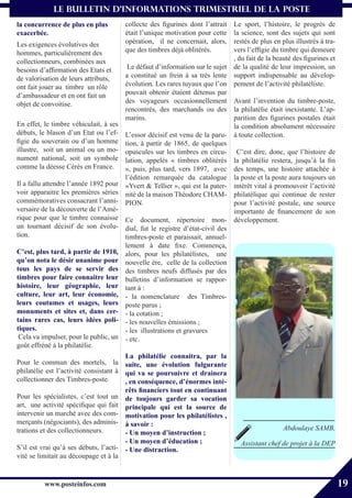 le bulletin d’informationS trimestriel de La Poste
la concurrence de plus en plus          collecte des figurines dont l’attrait  Le sport, l’histoire, le progrès de
exacerbée.                              était l’unique motivation pour cette   la science, sont des sujets qui sont
Les exigences évolutives des            opération, il ne concernait, alors,    restés de plus en plus illustrés à tra-
hommes, particulièrement des            que des timbres déjà oblitérés.        vers l’effigie du timbre qui demeure
collectionneurs, combinées aux                                                 , du fait de la beauté des figurines et
besoins d’affirmation des Etats et       Le défaut d’information sur le sujet de la qualité de leur impression, un
de valorisation de leurs attributs,     a constitué un frein à sa très lente support indispensable au dévelop-
ont fait jouer au timbre un rôle        évolution. Les rares tuyaux que l’on pement de l’activité philatéliste.
d’ambassadeur et en ont fait un         pouvait obtenir étaient détenus par
objet de convoitise.                    des voyageurs occasionnellement Avant l’invention du timbre-poste,
                                        rencontrés, des marchands ou des la philatélie était inexistante. L’ap-
                                        marins.                                parition des figurines postales était
En effet, le timbre véhiculait, à ses                                          la condition absolument nécessaire
débuts, le blason d’un Etat ou l’ef-    L’essor décisif est venu de la paru- à toute collection.
figie du souverain ou d’un homme        tion, à partir de 1865, de quelques
illustre, soit un animal ou un mo-      opuscules sur les timbres en circu- C’est dire, donc, que l’histoire de
nument national, soit un symbole        lation, appelés « timbres oblitérés la philatélie restera, jusqu’à la fin
comme la déesse Cérès en France.        », puis, plus tard, vers 1897, avec des temps, une histoire attachée à
                                        l’édition remarquée du catalogue la poste et la poste aura toujours un
Il a fallu attendre l’année 1892 pour   «Yvert & Tellier », qui est la pater- intérêt vital à promouvoir l’activité
voir apparaitre les premières séries    nité de la maison Théodore CHAM- philatélique qui continue de rester
commémoratives consacrant l’anni-       PION.                                  pour l’activité postale, une source
versaire de la découverte de l’Amé-                                            importante de financement de son
rique pour que le timbre connaisse      Ce document, répertoire mon- développement.
un tournant décisif de son évolu-       dial, fut le registre d’état-civil des
tion.                                   timbres-poste et paraissait, annuel-
                                        lement à date fixe. Commença,
C’est, plus tard, à partir de 1910,     alors, pour les philatélistes, une
qu’on nota le désir unanime pour        nouvelle ère, celle de la collection
tous les pays de se servir des          des timbres neufs diffusés par des
timbres pour faire connaitre leur       bulletins d’information se rappor-
histoire, leur géographie, leur         tant à :
culture, leur art, leur économie,       - la nomenclature des Timbres-
leurs coutumes et usages, leurs         poste parus ;
monuments et sites et, dans cer-        - la cotation ;
tains rares cas, leurs idées poli-      - les nouvelles émissions ;
tiques.                                 - les illustrations et gravures
 Cela va impulser, pour le public, un   - etc.
goût effréné à la philatélie.
                                       La philatélie connaitra, par la
Pour le commun des mortels, la suite, une évolution fulgurante
philatélie est l’activité consistant à qui va se poursuivre et drainera
collectionner des Timbres-poste.       , en conséquence, d’énormes inté-
                                       rêts financiers tout en continuant
Pour les spécialistes, c’est tout un de toujours garder sa vocation
art, une activité spécifique qui fait principale qui est la source de
intervenir un marché avec des com- motivation pour les philatélistes ,
merçants (négociants), des adminis- à savoir :
trations et des collectionneurs.                                                                  Abdoulaye SAMB,
                                       - Un moyen d’instruction ;
                                       - Un moyen d’éducation ;                   Assistant chef de projet à la DEP
S’il est vrai qu’à ses débuts, l’acti- - Une distraction.
vité se limitait au découpage et à la


          www.posteinfos.com                                                                                             19
 
