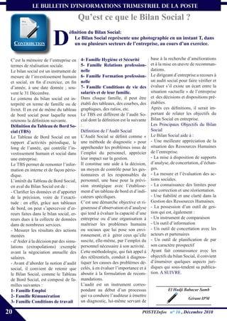le bulletin d’informationS trimestriel de La Poste

                                          Qu’est ce que le Bilan Social ?

                         D
                                  éfinition du Bilan Social:
                                     Le Bilan Social représente une photographie en un instant T, dans
     coNtribUtioN                    un ou plusieurs secteurs de l’entreprise, au cours d’un exercice.


 C’est la mémoire de l’entreprise en      4- Famille Hygiène et Sécurité            base à la recherche d’améliorations
 termes de réalisation sociale.           5- Famille Relations profession-          et à la mise en œuvre de recomman-
 Le bilan social est un instrument de     nelle                                     dations.
 mesure de l’investissement humain        6- Famille Formation profession-          Le dirigeant d’entreprise a recours à
 et social, en fin d’exercice, en fin     nelle                                     un audit social pour faire vérifier et
 d’année, à une date donnée ; sou-        7- Famille Conditions de vie des          évaluer s’il existe un écart entre la
 vent le 31 Décembre.                     salariés et de leur famille.              situation «actuelle » de l’entreprise
 Le contenu du bilan social est in-       Dans chaque famille, il peut être         et des décisions et dispositions pré-
 terprété en terme de famille ou de       établi des tableaux, des courbes, des     établies.
 livret. Il en est de même du tableau     graphiques, des ratios, etc.              Après ces définitions, il serait im-
 de bord social pour laquelle nous        Le TBS est différent de l’audit So-       portant de relater les objectifs du
 retenons la définition suivante.         cial dont la définition est la suivante   Bilan Social en entreprise.
 Définition du Tableau de Bord So-        :                                         Les Principaux Objectifs du Bilan
 cial (TBS)                               Définition de l’Audit Social              Social
 Le Tableau de Bord Social est un         L’Audit Social se définit comme «         Le Bilan Social aide à :
 rapport d’activités périodique, le       une méthode de diagnostic » pour          - Une meilleure appréciation de la
 long de l’année, qui contrôle l’in-      appréhender les problèmes issus de        situation des Ressources Humaines
 vestissement humain et social dans       l’emploi du personnel, apprécier          de l’entreprise.
 une entreprise.                          leur impact sur la gestion.               - La mise à disposition de supports
 Le TBS permet de remonter l’infor-       Il constitue une aide à la décision,      d’analyse, de concertation, d’échan-
 mation en interne et de façon pério-     un moyen de contrôle pour les ges-        ges.
 dique.                                   tionnaires et les responsables du         - La mesure et l’évaluation des ac-
 L’intérêt du Tableau de Bord Social,     personnel, une base pour la prévi-        tions sociales.
 en aval du Bilan Social est de :         sion stratégique avec l’établisse-        - La connaissance des limites pour
 - Clarifier les données et d’apporter    ment d’un tableau de bord et d’indi-      une correction et une réorientation.
 de la précision, voire de l’exacti-      cateurs spécifiques.                      - Une fiabilité et une clarté dans la
 tude : en effet, grâce aux tableaux      C’est une démarche objective et ri-       Gestion des Ressources Humaines.
 de bord, on peut s’apercevoir d’er-      goureuse d’observation et d’analyse       - La possession d’un outil de ges-
 reurs faites dans le bilan social, er-   qui tend à évaluer la capacité d’une      tion qui est, également :
 reurs dues à la collecte de données      entreprise ou d’une organisation à        - Un instrument de comparaison
 dans de nombreux services.               maîtriser les problèmes humains           - Un outil d’information
 - Mesurer les résultats des actions      ou sociaux que lui pose son envi-         - Un outil de concertation avec les
 menées                                   ronnement, et à gérer ceux qu’elle        acteurs et partenaires
 - d’Aider à la décision par des simu-    suscite, elle-même, par l’emploi du       - Un outil de planification de par
 lations (extrapolations) :exemple        personnel nécessaire à son activité.      son caractère prospectif
 avant la négociation annuelle des        Cette méthodologie, qui fait appel à      Ayant fait connaissance avec les
 salaires.                                des référentiels, conduit à diagnos-      objectifs du bilan Social, il convient
 - Avant d’aborder la notion d’audit      tiquer les causes des problèmes dé-       d’énumérer quelques aspects juri-
 social, il convient de retenir que       celés, à en évaluer l’importance et à     diques qui sous-tendent sa publica-
 le Bilan Social, comme le Tableau        aboutir à la formulation de recom-        tion. A SUIVRE.
 de Bord Social, est composé de fa-       mandations.
 milles suivantes :                       L’audit est un instrument corres-
 1- Famille Emploi                        pondant au début d’un processus                     El Hadji Babacar Samb
 2- Famille Rémunération                  qui va conduire l’auditeur à émettre
                                                                                                         Gérant IPM
 3- Famille Conditions de travail         un diagnostic, lui-même servant de

20                                                                            POSTEInfos n° 16 , Décembre 2010
 