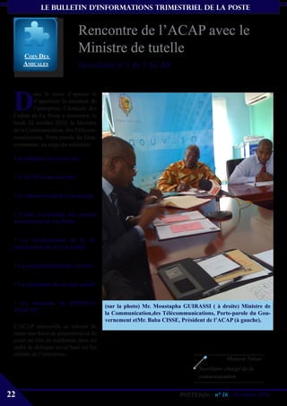 le bulletin d’informationS trimestriel de La Poste


                             Rencontre de l’ACAP avec le
     coiN Des
                             Ministre de tutelle
     aMicaLes                Newsletter n°1 de l’ACAP



 D
         ans le souci d’apaiser et
         d’apprécier la situation de
         l’entreprise, l’Amicale des
 Cadres de La Poste a rencontré, le
 lundi 18 octobre 2010, le Ministre
 de la Communication, des Télécom-
 munications, Porte-parole du Gou-
 vernement, au siège du ministère.

 Les échanges ont porté sur :


 * L’ACAP et ses activités


 * Le climat social de l’entreprise


 * L’état d’évolution des projets
 structurants de La Poste


 * La revalorisation de la ré-
 munération du service public


 * La recapitalisation de La Poste


 * La régulation du secteur postal


 * La situation de POSTEFI-
                                         (sur la photo) Mr. Moustapha GUIRASSI ( à droite) Ministre de
 NANCES
                                         la Communication,des Télécommunications, Porte-parole du Gou-
                                         vernement etMr. Baba CISSE, Président de l’ACAP (à gauche).
 L’ACAP renouvelle sa volonté de
 rester une force de propostions et de
 jouer un rôle de médiateur dans un
 cadre de dialogue social basé sur les
 réalités de l’entreprise.
                                                                                      Moussa Ndoye
                                                                           Secrétaire chargé de la
                                                                           communication


22                                                                  POSTEInfos n° 16 , Décembre 2010
 