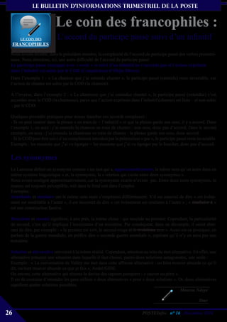 le bulletin d’informationS trimestriel de La Poste


                          Le coin des francophiles :
       Le coiN Des         L’accord du participe passé suivi d’un infinitif
     FRANCOPHILES

 Nous avions montré, dans le précédent numéro, la complexité de l’accord du participe passé des verbes pronomi-
 naux. Nous abordons, ici, une autre difficulté de l’accord du participe passé.
 Le participe passé conjugué avec « avoir » et suivi d’un infinitif ne s’accorde pas si l’action exprimée
 dans l’infinitif est subie par le COD (Complément d’Objet Direct).
 Dans l’exemple 1 : « La chanson que j’ai entendu chanter », le participe passé (entendu) reste invariable, car
 l’action de chanter est subie par le COD (la chanson).

 A l’inverse, dans l’exemple 2 : « La chanteuse que j’ai entendue chanter », le participe passé (entendue) s’est
 accordée avec le COD (la chanteuse), parce que l’action exprimée dans l’infinitif (chanter) est faite – et non subie
 – par le COD.

 Quelques procédés pratiques pour mieux trancher ces accords complexes :
 - Si on peut insérer dans la phrase « en train de + l’infinitif » et que la phrase garde son sens, il y a accord. Dans
 l’exemple 1, on aura : j’ai entendu la chanson en train de chanter : non sens, donc pas d’accord. Dans le second
 exemple, on aura : j’ai entendu la chanteuse en train de chanter : la phrase garde son sens, donc accord.
 - Si le COD peut être suivi d’un complément introduit par la préposition « par », le participe passé reste invariable.
 Exemple : les moutons que j’ai vu égorger = les moutons que j’ai vu égorger par le boucher, donc pas d’accord.


 Les synonymes
 Le Larousse définit un synonyme comme « un mot qui a, approximativement, le même sens qu’un autre dans un
 même système linguistique » et, la synonymie, la « relation qui existe entre deux synonymes ».
 Nous avons souligné approximativement, car la synonymie exacte n’existe pas. Entre deux mots synonymes, la
 nuance est toujours perceptible, soit dans le fond soit dans l’emploi.
 Exemples :
 Semblable et similaire ont le même sens mais s’emploient différemment. S’il est autorisé de dire « cet événe-
 ment est semblable à l’autre », il est incorrect de dire « cet événement est similaire à l’autre » ; « similaire à »
 est une construction fautive.

 Deuxième et second signifient, à peu près, la même chose : qui succède au premier. Cependant, la particularité
 de second, c’est qu’il implique l’inexistence d’un troisième. Par conséquent, dans un décompte, il serait aber-
 rant de dire, par exemple : « le premier est vert, le second rouge et le troisième noir ». Aussi est-ce pourquoi, en
 parlant de la guerre mondiale, on préfère dire « seconde guerre mondiale », espérant qu’il n’y en aura pas une
 troisième.

 Solution et alternative renvoient à la même réalité. Cependant, attention au sens du mot alternative. En effet, une
 alternative présente une situation dans laquelle il faut choisir, parmi deux solutions antagonistes, une seule :
 Exemple : « La conversation de Valéry me met dans cette affreuse alternative : ou bien trouver absurde ce qu’il
 dit, ou bien trouver absurde ce que je fais », André GIDE.
 Ou encore, cette alternative qui résume la devise des sapeurs pompiers : « sauver ou périr ».
 Il est de coutume d’entendre les gens utiliser « deux alternatives » pour « deux solutions ». Or, deux alternatives
 signifient quatre solutions possibles.
                                                                                                Moussa Ndoye

                                                                                                             Dmr

26                                                                          POSTEInfos n° 16 , Décembre 2010
 