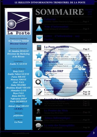le bulletin d’informationS trimestriel de La Poste




                                 SOMMAIRE
                                                                                          Décembre
                                                                                             2010
                                                                                             n°16

                                  Editorial
                                  Consolider l’équilibre financier de La Poste          Page 4

                                  Note d’information
                                  Le plan stratégique de développement                  Page 5


                                  Lettre d’information aux
   Directeur de la Publication
 M. Mamadou THIOR
                                  Postier                                               Page 6-7
  Directeur Général

   Directeur de la Rédaction
                                  La Poste en chiffres
                                  Performances du 1er Semestre                          Page 8
 M. Amadou DIALLO
Directeur du Marketing
                                  Dossiers
                                  Le projet d’intranet à la Poste                       Page 9
     et du Réseau                 Rôle des Centres d’appel de La Poste                  Page 10
                                  Les résultats du concours épistolaires et de dessin   Page 11
         Coordinatrice            Evénement
   Emilie N. GUEYE                Journée mondiale de la poste                          Page 12
                                  La Poste au Gorée Diaspora Festival                   Page 13
     Comité de Rédaction
       Betty SALL                 Echos des DRP
  Emilie Ndiéré GUEYE             JMP à Saint-Louis                                     Page 14
                                  JMP à Louga                                           Page 15
     Fatou MBAYE
    Moussa NDOYE                  Focus
       Aîssé FALL                 E-learning avec l’UPU                                 Page 16
    Siaka TRAORE                  Sortie de promotion à l’EMSP                          Page 17
Ibrahima Khalil NDIAYE
    Ahmadou GAYE                  Contribution
                                  Du timbre Poste à la Philatélie                       Page 18
       Beya FALL                  Le bilan social                                       Page 20
     Binta DIENG
    Nafissatou DIOP               Le coin des partenaires
   Marie DEMBELE                  Lettre à l’Amicale des Retraités                      Page 21
          Conception              ACAP rencontre le Ministre de tutelle                 Page 22
                                  ARC élit un nouveau bureau                            Page 23
 Abdoul Ahad MBAYE
      ( D.M.R )
                                  Le Postier du Mois                                    Page 24
          Impression              Ousmane Diop, DR de Dakar
        polykrome
          Distribution
                                  Astuce Informatique
                                  Utiliser Google comme un Pro                          Page 25
          La Poste
                                  Le coin des francophiles
                                  L’accord du participe passé                           Page 26

       www.posteinfos.com                                                                          3
 