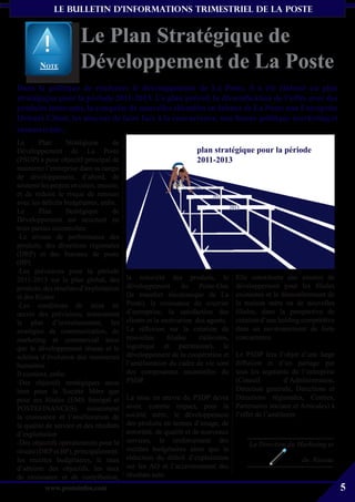 le bulletin d’informationS trimestriel de La Poste


                        Le Plan Stratégique de
        Note            Développement de La Poste
Dans la politique de renforcer le développement de La Poste, il a été élaboré un plan
stratégique pour la période 2011-2013. Ce plan prévoit la diversification de l’offre avec des
produits innovants, la conquête de nouvelles clientèles en faisant de La Poste une Entreprise
Orienté Client, les moyens de faire face à la concurrence, une bonne politique marketing et
commerciale.
Le       Plan      Stratégique      de
Développement de La Poste                                         plan stratégique pour la période
(PSDP) a pour objectif principal de                               2011-2013
maintenir l’entreprise dans sa rampe
de développement, d’abord, de
soutenir les projets en cours, ensuite,
et de réduire le risque de renouer
avec les déficits budgétaires, enfin.
Le       Plan      Stratégique      de
Développement est structuré en
trois parties essentielles:
-Le niveau de performance des
produits, des directions régionales
(DRP) et des bureaux de poste
(BP)
-Les prévisions pour la période
2011-2013 sur le plan global, des         la notoriété des produits, le          Elle constituera une amorce de
produits, des résultats d’exploitation    développement        du   Poste-One    développement pour les filiales
et des filiales                           (le transfert électronique de La       existantes et le démembrement de
-Les conditions de mise en                Poste), la croissance du courrier      la maison mère en de nouvelles
œuvre des prévisions, notamment           d’entreprise, la satisfaction des      filiales, dans la perspective de
le plan d’investissement, les             clients et la motivation des agents.   création d’une holding compétitive
stratégies de communication, de           La réflexion sur la création de        dans un environnement de forte
marketing et commercial ainsi             nouvelles      filiales   (télécoms,   concurrence.
que le développement réseau et le         logistique et patrimoine), le
schéma d’évolution des ressources         développement de la coopération et   Le PSDP fera l’objet d’une large
humaines.                                 l’amélioration du cadre de vie sont  diffusion et d’un partage par
Il contient, enfin:                       des composantes essentielles du      tous les segments de l’entreprise
-Des objectifs stratégiques aussi         PSDP.                                (Conseil        d’Administration,
bien pour la Société Mère que                                                  Direction générale, Directions et
pour ses filiales (EMS Sénégal et         La mise en œuvre du PSDP devra Directions régionales, Centres,
POSTEFINANCES), notamment                 avoir, comme impact, pour la Partenaires sociaux et Amicales) à
la croissance et l’amélioration de        société mère, le développement l’effet de l’améliorer.
la qualité de service et des résultats    des produits en termes d’image, de
d’exploitation                            notoriété, de qualité et de nouveaux
-Des objectifs opérationnels pour le      services, le renforcement des
                                                                                    La Direction du Marketing et
réseau (DRP et BP), principalement:       recettes budgétaires ainsi que la
les recettes budgétaires, le taux         réduction du déficit d’exploitation                        du Réseau
d’atteinte des objectifs, les taux        sur les AO et l’accroissement des
de croissance et de contribution,         résultats nets.
          www.posteinfos.com                                                                                          5
 