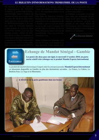 le bulletin d’informationS trimestriel de La Poste
Par ailleurs, en ce qui concerne          FINANCES à la maison mère, à           l’une de ses composantes est « que
la restructuration de POSTEFI-            l’instar des réflexions déjà menées    rien ne se fera sans vous, et rien ne
NANCES, la position de la Direc-          sur la 1ère hypothèse portant sur la   se fera contre vous ».
tion Générale, quant à l’option du        bancarisation.                         Continuons à travailler, inscrivons
maintien du statu quo, n’a pas varié.     Cela étant, la Direction Générale      nous dans une dynamique de dia-
En outre, du fait de la 2ème hypo-        demeure convaincue du sens de res-     logue et de paix sociale, et nous
thèse relative à un éventuel retour       ponsabilité et de compréhension du     sommes convaincus qu’avec un
de POSTEFINANCES à la mai-                « Postier » qui ne cesse de mettre     partage et une bonne lecture de
son mère, la Direction Générale           en avant ces vertus à chaque fois      l’information socio-financière, les
a jugé prudent de mettre en place         que des défis se dressent devant La    intérêts des postiers seront toujours
un Comité interne avec les par-           Poste, Entreprise encore en voie de    préservés et améliorés.
tenaires sociaux, chargé de réflé-        consolidation. Tous nos remercie-
chir sur les écueils, les obstacles et    ments pour cela.                                   Le Directeur Général
toutes autres difficultés à porter à la
connaissance de l’Etat pour montrer       Aussi, la Direction Générale, veut
la complexité, voire l’extrême diffi-     une fois de plus, vous assurer de sa Ndlr: à ce jour, 15 bureaux ont été
culté de la réintégration de POSTE-       ligne directrice tracée depuis, dont reclassés


                           Echange de Mandat Sénégal - Gambie
                             Les postes des deux pays ont signé, le mercredi 13 octobre 2010, un parte-
                             nariat relatif à des échanges sur le produit Mandat Express International.
     ParteNariiat

      Le produit de transfert électronique d’argent entre les entreprise postale, Mandat Express International
      est désormais disponible en Gambie en plus des destinations suivantes : La France, Le Gabon, Le
      Burkina Faso, Le Togo et la Mauritanie.



                   le directeur de la poste gambienne dans nos locaux




                                                                                                  L’équipe projet,
                                                                                         Yacine Diakhaté (DRH) et
                                                                                          Fatoumata Diouf (DMR)


          www.posteinfos.com                                                                                             7
 