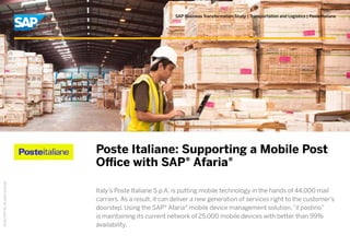 ©2012SAPAG.Allrightsreserved.
SAP Business Transformation Study | Transportation and Logistics | Poste Italiane
Poste Italiane: Supporting a Mobile Post
Office with SAP® Afaria®
Italy’s Poste Italiane S.p.A. is putting mobile technology in the hands of 44,000 mail
carriers. As a result, it can deliver a new generation of services right to the customer’s
doorstep. Using the SAP® Afaria® mobile device management solution,“il postino”
is maintaining its current network of 25,000 mobile devices with better than 99%
availability.
 
