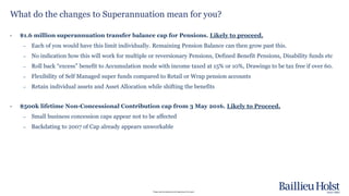 Please read the disclaimer at the beginning of this report.
What do the changes to Superannuation mean for you?
• $1.6 million superannuation transfer balance cap for Pensions. Likely to proceed.
– Each of you would have this limit individually. Remaining Pension Balance can then grow past this.
– No indication how this will work for multiple or reversionary Pensions, Defined Benefit Pensions, Disability funds etc
– Roll back “excess” benefit to Accumulation mode with income taxed at 15% or 10%, Drawings to be tax free if over 60.
– Flexibility of Self Managed super funds compared to Retail or Wrap pension accounts
– Retain individual assets and Asset Allocation while shifting the benefits
• $500k lifetime Non-Concessional Contribution cap from 3 May 2016. Likely to Proceed.
– Small business concession caps appear not to be affected
– Backdating to 2007 of Cap already appears unworkable
 