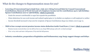 Please read the disclaimer at the beginning of this report.
What do the changes to Superannuation mean for you?
• Lowering of Concessional Cap to $25k from 1 July 2017; Bring Forward Rule for Unused Concessional
Contributions; Removal of Work Test and 10% Employee income test for contributions up to 75th birthday;
Spouse Contributions now to 75th birthday. Likely to proceed.
– Limits the amount contributable to super but expands the possibilities
– Claim deductions for non-work income and realised capital gains to 75 whether an employee or self employed or neither
– Income threshold increased to $37,000 for recipients of Spouse Contributions ($540 tax rebate), now to age 75
• TRIS to lose exempt current pension income status deduction inside Fund from 1/7/2017. Likely to proceed
– Pension income received when over 60 still tax free to you. Keep TRIS and pay 15%/10% on fund earnings?
– If 60 to 64, retire and start a full pension. If 65 start the full pension.
• Industry consultation, preparation of legislation and Parliamentary argy bargy suggest changes and delays
 