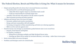 Please read the disclaimer at the beginning of this report.
• Output and profit growth to be slower due to increased business uncertainty
– UK exit from EU to cut UK and European growth
• Likely little direct negative impact on Australian trade overall
• Could see trade benefits for Australia longer term
– Australia, USA and Asia will continue to be the centres of growth
– Most economies growing well below potential
• Inflation and Interest rates to be lower for longer
– Economic, political and security uncertainties
– Energy and most commodities still well supplied
– Increasing overcapacity in China manufacturing and India now reducing regulation
– RBA to cut the cash rate again in 2017
• Hunt for income even stronger as uncertainties pushed interest rates to new record lows
– Property, Fixed Interest and Equities
– For Equities, resulting in
• Rising Price to Earnings multiples and High Dividend Payout ratios
• Earnings per Share driven mainly by increased efficiency, cost cutting – rather than revenue gains
• Sector returns likely to be more divergent
• Portfolios and Strategies need to be worked harder
The Federal Election, Brexit and What Else is Going On: What it means for Investors
 