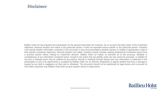 Please read the disclaimer at the beginning of this report.
Disclaimer
Baillieu Holst Ltd has prepared this presentation for the general information for investors. As no account has been taken of the investment
objectives, financial situation and needs of any particular person, it does not represent advice specific to any particular person. Investors
must decide whether information contained in this document or any recommendations whether express or implied is appropriate in light of
their specific investment objectives, financial situation and needs. Investors should consider seeking professional investment advice from
a licensed adviser before making an investment decision. Baillieu Holst Ltd makes no warranty as to the accuracy, reliability or
completeness of any information contained herein. Except to the extent that any liability under any law cannot be excluded, no liability for
any loss or damage which may be suffered by any person, directly or indirectly through relying upon any information or statement in this
presentation or any of its attachments is accepted by Baillieu Holst Ltd, its directors employees or agents whether that loss or damage is
caused by any fault or negligence on their part or otherwise. This document should not be substituted for legal advice and is provide for
information purposes only. Baillieu Holst does not give taxation advice or legal advice
 
