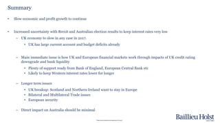 Please read the disclaimer at the beginning of this report.
• Slow economic and profit growth to continue
• Increased uncertainty with Brexit and Australian election results to keep interest rates very low
– UK economy to slow in any case in 2017.
• UK has large current account and budget deficits already
– Main immediate issue is how UK and European financial markets work through impacts of UK credit rating
downgrade and bank liquidity
• Plenty of support ready from Bank of England, European Central Bank etc
• Likely to keep Western interest rates lower for longer
– Longer term issues
• UK breakup: Scotland and Northern Ireland want to stay in Europe
• Bilateral and Multilateral Trade issues
• European security
– Direct impact on Australia should be minimal
Summary
 