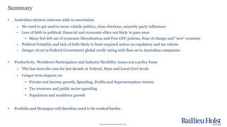 Please read the disclaimer at the beginning of this report.
• Australian election outcome adds to uncertainty
– We need to get used to more volatile politics, close elections, minority party influences
– Loss of faith in political, financial and economic elites not likely to pass soon
• Many feel left out of economic liberalisation and Post GFC policies, Fear of change and “new” economy
– Political Volatility and lack of faith likely to limit required action on regulatory and tax reform
– Danger of cut in Federal Government global credit rating with flow on to Australian companies
• Productivity, Workforce Participation and Industry flexibility issues not a policy focus
– This has been the case for last decade at Federal, State and Local Govt levels
– Longer term impacts on:
• Private real Income growth, Spending, Profits and Superannuation returns
• Tax revenues and public sector spending
• Population and workforce growth
• Portfolio and Strategies will therefore need to be worked harder
Summary
 