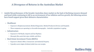 Please read the disclaimer at the beginning of this report.
A Divergence of Returns in the Australian Market
• Amidst flat performance of the broader Australian share market on the back of declining resource demand
and bond yields continuing to fall in an environment of low inflation and low growth, the following sectors
have found support given their defensive characteristics:
– Healthcare
• Exposure to Biopharmaceuticals, Medical Diagnostics, Medical Products & Devices and Hospitals.
• These companies are operating in a favorable demographic - Australia’s population is ageing.
– Infrastructure
• Exposure to Toll Roads, Airports and Gas Pipelines.
• Monopoly like assets that enjoy reliable cash flows.
– Real-Estate Investment Trusts (REITs)
• Exposure to Retail, Office, Commercial and Industrial Property.
• Typically receive higher dividend yields from rent receipts.
 