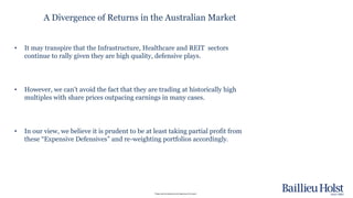 Please read the disclaimer at the beginning of this report.
• It may transpire that the Infrastructure, Healthcare and REIT sectors
continue to rally given they are high quality, defensive plays.
• However, we can’t avoid the fact that they are trading at historically high
multiples with share prices outpacing earnings in many cases.
• In our view, we believe it is prudent to be at least taking partial profit from
these “Expensive Defensives” and re-weighting portfolios accordingly.
A Divergence of Returns in the Australian Market
 