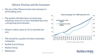 Please read the disclaimer at the beginning of this report.
Chinese Tourism and the Consumer
• The rise of the Chinese tourist and consumer is
not breaking news.
• The market will often focus on short term
valuations, however we have identified this to be
a strong long term thematic.
• Chinese visitors spent $7.7b in Australia last
year.
• This should be a positive for these Australian
companies:
• Sealink Travel Group
• Mantra Group
• Blackmores
Source: Wind, CEIC, Fidelity Investments International
 