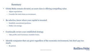 Please read the disclaimer at the beginning of this report.
• Global Risks remain elevated, no asset class is offering compelling value.
– Adjust expectations.
– Consider the total return on investment.
• Be selective, know where your capital is invested.
– Establish concentrated positions.
– Dollar cost average.
• Continually review your established strategy.
– Take profits and if necessary crystalise losses.
• Identify companies that can grow regardless of the economic environment, but don’t pay too
much.
– Be patient.
Summary
 