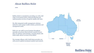 Please read the disclaimer at the beginning of this report.
Baillieu Holst is committed to providing you with a full
range of investment advice, financial planning and
superannuation services of superior quality and value.
We offer integrated wealth management solutions
tailored to meet unique wealth creation, protection and
management needs.
With over 190 staff in seven locations throughout
Australia our private client network consists of more
than 100 advisers and assistants, servicing clients with
funds under advice in excess of $15 billion.
Our strategic alliance with Credit Suisse provides you
with access to global investment markets and research.
About Baillieu Holst
Melbourne
Bendigo
Geelong
Sydney
Newcastle
Perth Adelaide
 