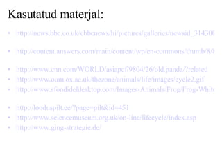 Kasutatud materjal: http://news.bbc.co.uk/cbbcnews/hi/pictures/galleries/newsid_3143000/3143738.stm   http://content.answers.com/main/content/wp/en-commons/thumb/8/88/250px-Lightmatter_panda.jpg   http://www.cnn.com/WORLD/asiapcf/9804/26/old.panda/?related   http://www.oum.ox.ac.uk/thezone/animals/life/images/cycle2.gif   http://www.sfondideldesktop.com/Images-Animals/Frog/Frog-Whites-Tree-Frog/Frog-Whites-Tree-Frog.Jpg   http://looduspilt.ee/?page=pilt&id=451   http://www.sciencemuseum.org.uk/on-line/lifecycle/index.asp   http://www.ging-strategie.de/   