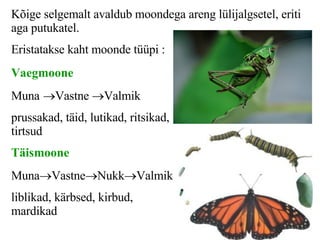 K õige selgemalt avaldub moondega areng lülijalgsetel, eriti aga putukatel.  E ristatakse kaht moonde tüüpi :  Vaegmoone Muna  Vastne   Valmik prussakad, täid, lutikad, ritsikad, tirtsud Täismoone Muna  Vastne  Nukk  Valmik liblikad, kärbsed, kirbud, mardikad 