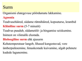 Surm O rganismi elutegevuse pöördumatu lakkamine.  Agoonia Teadvusehäired, südame rütmihäired, kopsuturse, krambid Kliiniline surm  (5-7 minutit) Teadvus puudub, südametöö- ja hingamise seiskumine. Inimest on võimalik elustada. Bioloogiline surm  ehk ajusurm Kehatemperatuur langeb, lihased kangestuvad, vere ümberpaiknemine, limaskestade kuivamine, algab pehmete kudede lagunemine. 