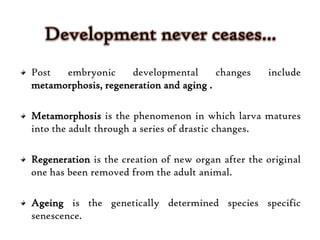 Post embryonic developmental changes include
metamorphosis, regeneration and aging .
Metamorphosis is the phenomenon in which larva matures
into the adult through a series of drastic changes.
Regeneration is the creation of new organ after the original
one has been removed from the adult animal.
Ageing is the genetically determined species specific
senescence.
 