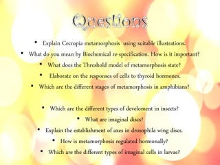 • Explain Cecropia metamorphosis using suitable illustrations.
• What do you mean by Biochemical re-specification. How is it important?
• What does the Threshold model of metamorphosis state?
• Elaborate on the responses of cells to thyroid hormones.
• Which are the different stages of metamorphosis in amphibians?
• Which are the different types of develoment in insects?
• What are imaginal discs?
• Explain the establishment of axes in drosophila wing discs.
• How is metamorphosis regulated hormonally?
• Which are the different types of imaginal cells in larvae?
 