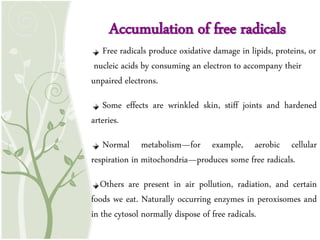 Accumulation of free radicals
Free radicals produce oxidative damage in lipids, proteins, or
nucleic acids by consuming an electron to accompany their
unpaired electrons.
Some effects are wrinkled skin, stiff joints and hardened
arteries.
Normal metabolism—for example, aerobic cellular
respiration in mitochondria—produces some free radicals.
Others are present in air pollution, radiation, and certain
foods we eat. Naturally occurring enzymes in peroxisomes and
in the cytosol normally dispose of free radicals.
Accumulation of free radicals
 