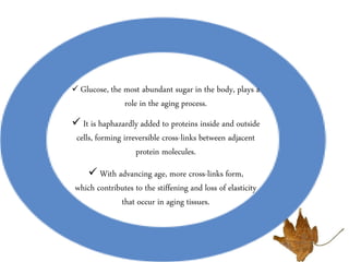  Glucose, the most abundant sugar in the body, plays a
role in the aging process.
 It is haphazardly added to proteins inside and outside
cells, forming irreversible cross-links between adjacent
protein molecules.
 With advancing age, more cross-links form,
which contributes to the stiffening and loss of elasticity
that occur in aging tissues.
 