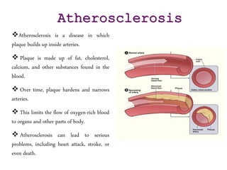 Atherosclerosis is a disease in which
plaque builds up inside arteries.
 Plaque is made up of fat, cholesterol,
calcium, and other substances found in the
blood.
 Over time, plaque hardens and narrows
arteries.
 This limits the flow of oxygen-rich blood
to organs and other parts of body.
 Atherosclerosis can lead to serious
problems, including heart attack, stroke, or
even death.
Atherosclerosis
 
