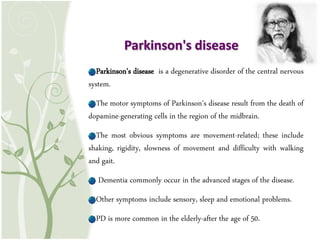 Parkinson's disease is a degenerative disorder of the central nervous
system.
The motor symptoms of Parkinson's disease result from the death of
dopamine-generating cells in the region of the midbrain.
The most obvious symptoms are movement-related; these include
shaking, rigidity, slowness of movement and difficulty with walking
and gait.
Dementia commonly occur in the advanced stages of the disease.
Other symptoms include sensory, sleep and emotional problems.
PD is more common in the elderly-after the age of 50.
Parkinson's disease
 